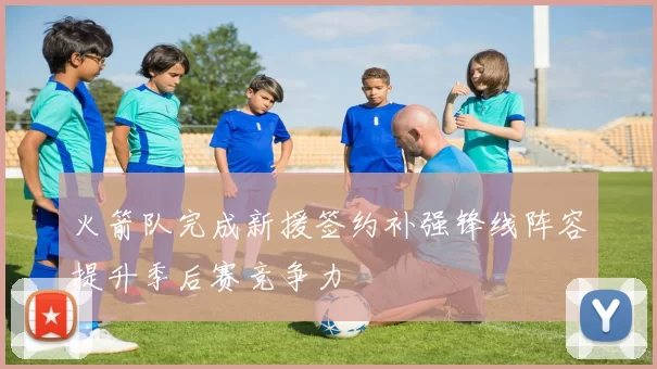 火箭队完成新援签约补强锋线阵容提升季后赛竞争力