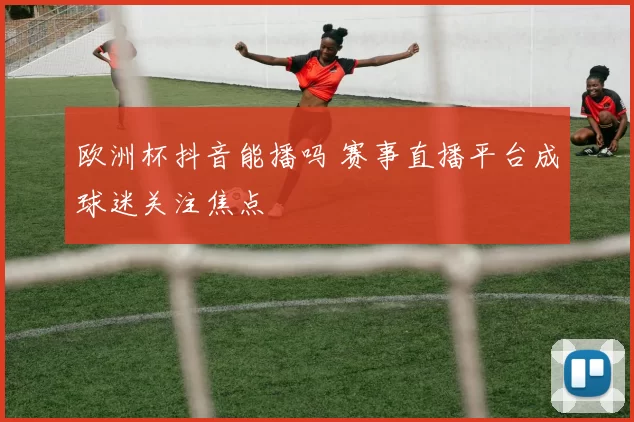 欧洲杯抖音能播吗 赛事直播平台成球迷关注焦点