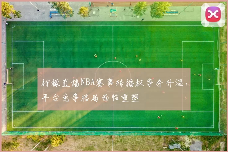柠檬直播NBA赛事转播权争夺升温,平台竞争格局面临重塑