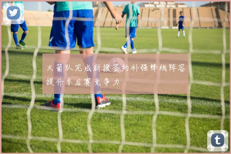 火箭队完成新援签约补强锋线阵容提升季后赛竞争力