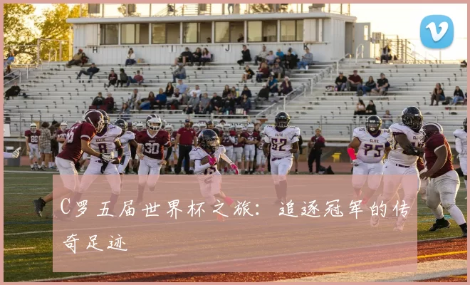 C罗五届世界杯之旅:追逐冠军的传奇足迹