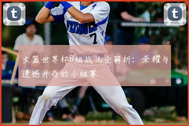 女篮世界杯B组战况全解析:荣耀与遗憾并存的小组赛