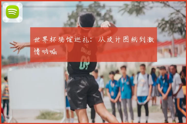 世界杯场馆巡礼:从设计图纸到激情呐喊