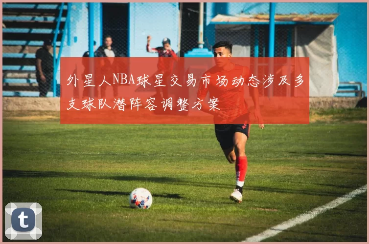外星人NBA球星交易市场动态涉及多支球队潜阵容调整方案