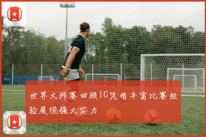 世界大师赛回顾IG凭借丰富比赛经验展现强大实力