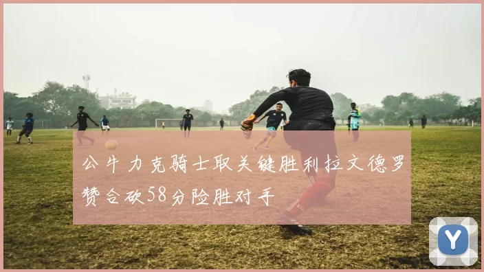 公牛力克骑士取关键胜利拉文德罗赞合砍58分险胜对手
