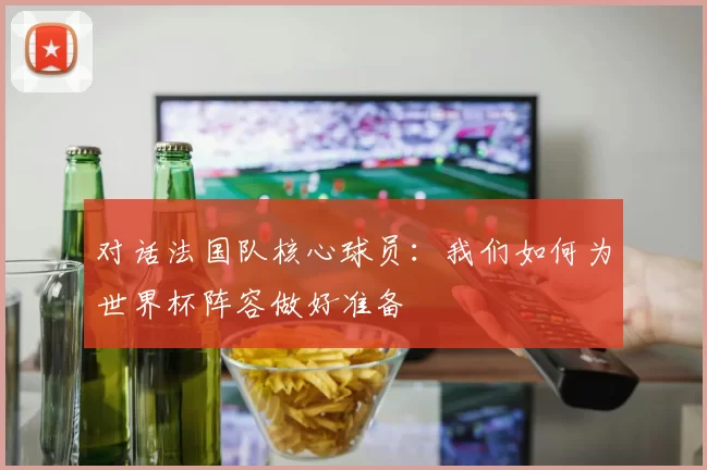 对话法国队核心球员:我们如何为世界杯阵容做好准备