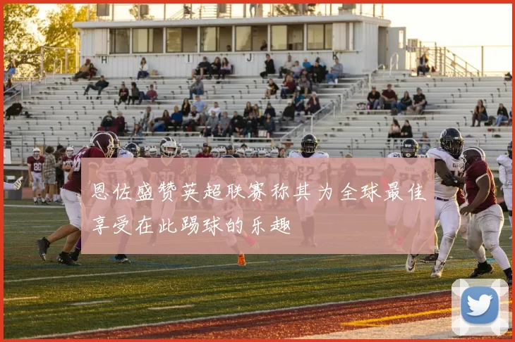 恩佐盛赞英超联赛称其为全球最佳享受在此踢球的乐趣