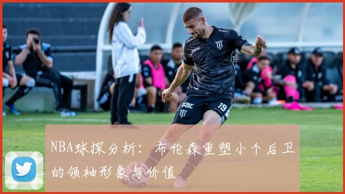 NBA球探分析：布伦森重塑小个后卫的领袖形象与价值