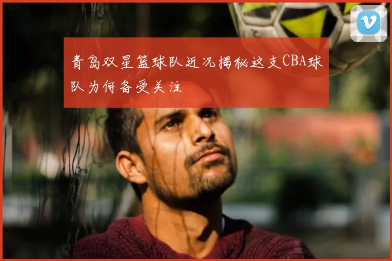 青岛双星篮球队近况揭秘这支CBA球队为何备受关注