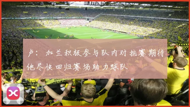 卢:加兰积极参与队内对抗赛期待他尽快回归赛场助力球队